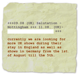 

 +++09.08 (UK) Salutation - Nottingham +++ 11.08. (UK)- Farmer Phil´s Festival +++

currently we are looking for more UK shows during their stay in England as well as shows in Germany from the 1st. of August till the 5th.

